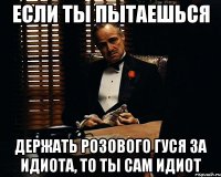 если ты пытаешься держать розового гуся за идиота, то ты сам идиот