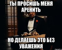 ты просишь меня аренить но делаешь это без уважения