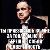 Ты приезжаешь ко мне за товаром,но не берешь с собой доверенность