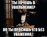 Ты хочешь в увольнение? Но ты просишь его без уважения.!