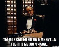  ты позвал меня на 5 минут...а тебя не было 4 часа...