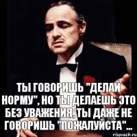 ты говоришь "делай норму", но ты делаешь это без уважения, ты даже не говоришь "пожалуйста"...