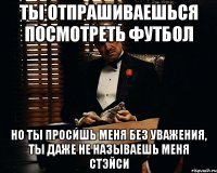 Ты отпрашиваешься посмотреть футбол но ты просишь меня без уважения, ты даже не называешь меня стэйси