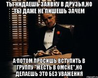 ты кидаешь заявку в друзья,но ты даже не пишешь зачем а потом просишь вступить в группу "жесть в Омске",но делаешь это без уважения