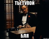 ты тупой бля