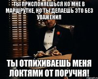 Ты прислоняешься ко мне в маршрутке, Но ты делаешь это без уважения Ты отпихиваешь меня локтями от поручня!