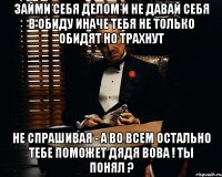 займи себя делом и не давай себя в обиду иначе тебя не только обидят но трахнут не спрашивая - а во всем остально тебе поможет дядя Вова ! ты понял ?