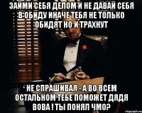 займи себя делом и не давай себя в обиду иначе тебя не только обидят но и трахнут не спрашивая - а во всем остальном тебе поможет дядя Вова ! ты понял ЧМО?