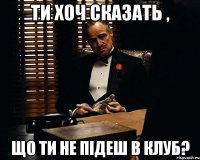 ти хоч сказать , що ти не підеш в клуб?