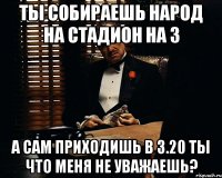 Ты собираешь народ на стадион на 3 а сам приходишь в 3.20 Ты что меня не уважаешь?