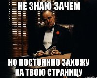 Не знаю зачем но постоянно захожу на твою страницу