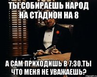 ты собираешь народ на стадион на 8 а сам приходишь в 7:30.ты что меня не уважаешь?