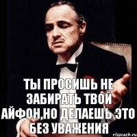 Ты просишь не забирать твой айфон,но делаешь это без уважения