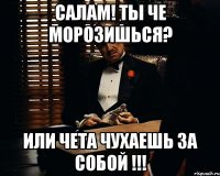 Салам! Ты че морозишься? Или чета ЧУХАЕШЬ за собой !!!