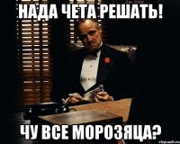 Нада чета решать! Чу все морозяца?