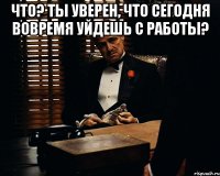 Что? Ты уверен, что сегодня вовремя уйдешь с работы? 