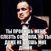 Ты просишь меня слезть со стола, но ты даже не даешь мне деник