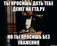 ты просишь дать тебе денег на гта.ру но ты просишь без уважения