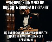 Ты просишь меня не вводить войска в Украину, но ты просишь без уважения, ты даже не называешь меня крёстным.