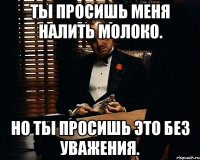 Ты просишь меня налить молоко. Но ты просишь это без уважения.