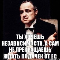 ты хочешь независимости, а сам не прекращаешь ждать подачек от ЕС