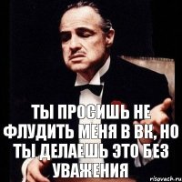 Ты просишь не флудить меня в ВК, но ты делаешь это без уважения