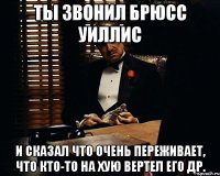 Ты звонил Брюсс Уиллис и сказал что очень переживает, что кто-то на хую вертел его др.