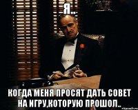 Я.. Когда меня просят дать совет на игру,которую прошол..