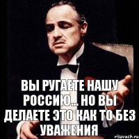 Вы ругаете нашу Россию... Но вы делаете это как то без уважения