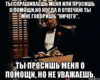 Ты спрашиваешь меня или просишь о помощи,но когда я отвечаю ты мне говоришь "ничего". Ты просишь меня о помощи, но не уважаешь.