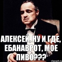 Алексей, ну и где, ебанаврот, мое пиво???