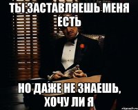 ты заставляешь меня есть но даже не знаешь, хочу ли я