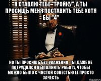 Я ставлю тебе "тройку", а ты просишь меня поставить тебе хотя бы "4" но ты просишь без уважения, ты даже не потрудился выполнить работу, чтобы можно было с чистой совестью её просто зачесть