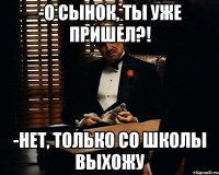 -о сынок, ты уже пришел?! -нет, только со школы выхожу