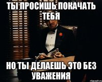 Ты просишь покачать тебя но ты делаешь это без уважения