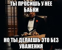 ТЫ ПРОСИШЬ У НЕЕ БАБКИ НО ТЫ ДЕЛАЕШЬ ЭТО БЕЗ УВАЖЕНИЯ