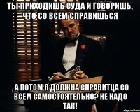 Ты приходишь суда и говоришь, что со всем справишься , а потом я должна справитца со всем самостоятельно? Не надо так!