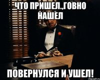 что пришел.,говно нашел повернулся и ушел!