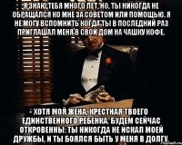 Я знаю тебя много лет, но, ты никогда не обращался ко мне за советом или помощью. Я не могу вспомнить когда ты в последний раз приглашал меня в свой дом на чашку кофе. Хотя моя жена, крестная твоего единственного ребенка. Будем сейчас откровенны: ты никогда не искал моей дружбы, и ты боялся быть у меня в долгу.