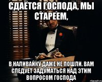 сдаётся господа, мы стареем, в наливайку даже не пошли. вам следует задуматься над этим вопросом господа