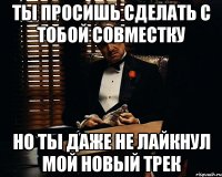 ты просишь сделать с тобой совместку но ты даже не лайкнул мой новый трек