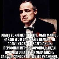 Гомез убил меня в игре. Сын Майкл, найди его и закатай в цемент. Не получится? Он всего лишь персонаж игры? Хорошо, найди похожего на него и закатай. Не забудь спросить, где его уважение.