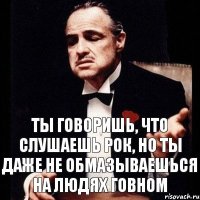 Ты говоришь, что слушаешь рок, но ты даже не обмазываешься на людях говном