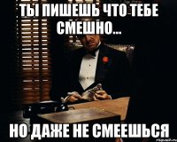 ТЫ ПИШЕШЬ ЧТО ТЕБЕ СМЕШНО... НО ДАЖЕ НЕ СМЕЕШЬСЯ