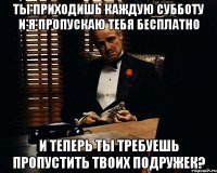 Ты приходишь каждую субботу и я пропускаю тебя бесплатно и теперь ты требуешь пропустить твоих подружек?