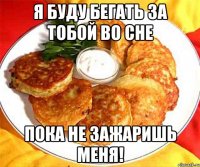 Я буду бегать за тобой во сне Пока не зажаришь меня!