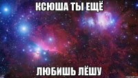 ксюша ты ещё любишь лёшу