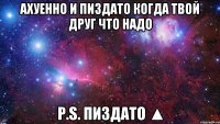 Ахуенно и ПИЗДАТО когда твой друг что надо P.s. Пиздато ▲