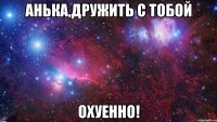 Анька,дружить с тобой ОХУЕННО!