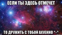 если ты здесь отмечет то дружить с тобой АХУЕННО ^-^